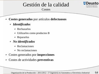 Gestión de la calidad
                                      Costes


Costes generados por artículos defectuosos
   Identificados
        Rechazarlos
        Utilizarlos como productos B
        Repararlos
   No identificados
        Reclamaciones
        No reclamaciones
Costes generados por inspecciones
Costes de actividades preventivas


 Organización de la Producción – 2011/2012 – 5º Ingeniería en Automática y Electrónica Industrial   64
 