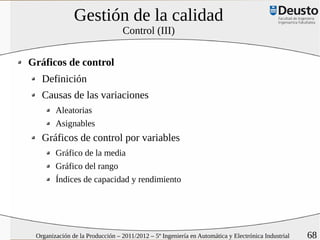 Gestión de la calidad
                                 Control (III)


Gráficos de control
   Definición
   Causas de las variaciones
        Aleatorias
        Asignables
   Gráficos de control por variables
        Gráfico de la media
        Gráfico del rango
        Índices de capacidad y rendimiento




 Organización de la Producción – 2011/2012 – 5º Ingeniería en Automática y Electrónica Industrial   68
 