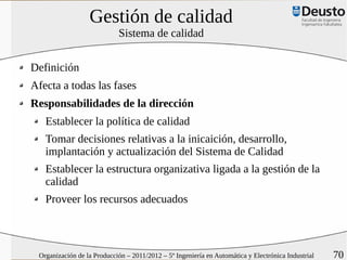 Gestión de calidad
                            Sistema de calidad


Definición
Afecta a todas las fases
Responsabilidades de la dirección
   Establecer la política de calidad
   Tomar decisiones relativas a la inicaición, desarrollo,
   implantación y actualización del Sistema de Calidad
   Establecer la estructura organizativa ligada a la gestión de la
   calidad
   Proveer los recursos adecuados



 Organización de la Producción – 2011/2012 – 5º Ingeniería en Automática y Electrónica Industrial   70
 