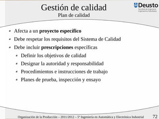 Gestión de calidad
                               Plan de calidad


Afecta a un proyecto específico
Debe respetar los requisitos del Sistema de Calidad
Debe incluir prescripciones específicas
   Definir los objetivos de calidad
   Designar la autoridad y responsabilidad
   Procedimientos e instrucciones de trabajo
   Planes de prueba, inspección y ensayo




 Organización de la Producción – 2011/2012 – 5º Ingeniería en Automática y Electrónica Industrial   72
 