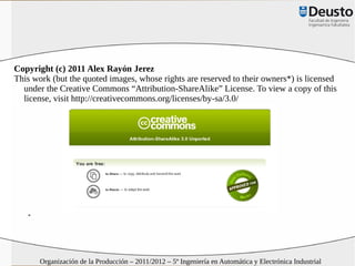Copyright (c) 2011 Alex Rayón Jerez
This work (but the quoted images, whose rights are reserved to their owners*) is licensed
  under the Creative Commons “Attribution-ShareAlike” License. To view a copy of this
  license, visit http://creativecommons.org/licenses/by-sa/3.0/




   *




       Organización de la Producción – 2011/2012 – 5º Ingeniería en Automática y Electrónica Industrial
 