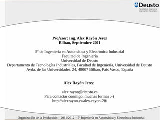 Profesor: Ing. Alex Rayón Jerez
                                   Bilbao, Septiembre 2011

                5º de Ingeniería en Automática y Electrónica Industrial
                                 Facultad de Ingeniería
                                Universidad de Deusto
Departamento de Tecnologías Industriales, Facultad de Ingeniería, Universidad de Deusto
          Avda. de las Universidades, 24, 48007 Bilbao, País Vasco, España


                                        Alex Rayón Jerez

                                      alex.rayon@deusto.es
                          Para contactar conmigo, muchas formas :-)
                               http://alexrayon.es/alex-rayon-20/



      Organización de la Producción – 2011/2012 – 5º Ingeniería en Automática y Electrónica Industrial
 