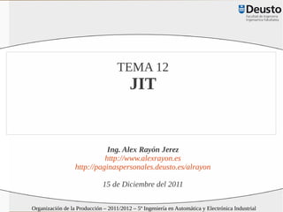 TEMA 12
                                         JIT


                             Ing. Alex Rayón Jerez
                            http://www.alexrayon.es
                  http://paginaspersonales.deusto.es/alrayon

                              15 de Diciembre del 2011

Organización de la Producción – 2011/2012 – 5º Ingeniería en Automática y Electrónica Industrial
 