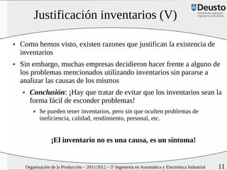 Justificación inventarios (V)

Como hemos visto, existen razones que justifican la existencia de
inventarios
Sin embargo, muchas empresas decidieron hacer frente a alguno de
los problemas mencionados utilizando inventarios sin pararse a
analizar las causas de los mismos
   Conclusión: ¡Hay que tratar de evitar que los inventarios sean la
   forma fácil de esconder problemas!
        Se pueden tener inventarios, pero sin que oculten problemas de
        ineficiencia, calidad, rendimiento, personal, etc.


              ¡El inventario no es una causa, es un síntoma!


 Organización de la Producción – 2011/2012 – 5º Ingeniería en Automática y Electrónica Industrial   11
 