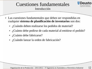 Cuestiones fundamentales
                                 Introducción


Las cuestiones fundamentales que deben ser respondidas en
cualquier sistema de planificación de inventarios son dos:
   ¿Cuándo deben realizarse los pedidos de material?
   ¿Cuánto debe pedirse de cada material al emitirse el pedido?
   ¿Cuánto debe fabricarse?
   ¿Cuándo lanzar la orden de fabricación?




 Organización de la Producción – 2011/2012 – 5º Ingeniería en Automática y Electrónica Industrial   12
 