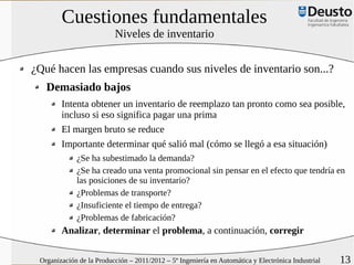 Cuestiones fundamentales
                          Niveles de inventario


¿Qué hacen las empresas cuando sus niveles de inventario son...?
   Demasiado bajos
        Intenta obtener un inventario de reemplazo tan pronto como sea posible,
        incluso si eso significa pagar una prima
        El margen bruto se reduce
        Importante determinar qué salió mal (cómo se llegó a esa situación)
             ¿Se ha subestimado la demanda?
             ¿Se ha creado una venta promocional sin pensar en el efecto que tendría en
             las posiciones de su inventario?
             ¿Problemas de transporte?
             ¿Insuficiente el tiempo de entrega?
             ¿Problemas de fabricación?
        Analizar, determinar el problema, a continuación, corregir

 Organización de la Producción – 2011/2012 – 5º Ingeniería en Automática y Electrónica Industrial   13
 