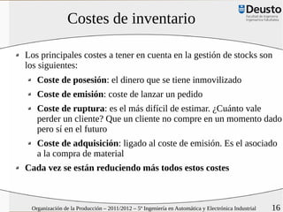 Costes de inventario

Los principales costes a tener en cuenta en la gestión de stocks son
los siguientes:
   Coste de posesión: el dinero que se tiene inmovilizado
   Coste de emisión: coste de lanzar un pedido
   Coste de ruptura: es el más difícil de estimar. ¿Cuánto vale
   perder un cliente? Que un cliente no compre en un momento dado
   pero sí en el futuro
   Coste de adquisición: ligado al coste de emisión. Es el asociado
   a la compra de material
Cada vez se están reduciendo más todos estos costes



 Organización de la Producción – 2011/2012 – 5º Ingeniería en Automática y Electrónica Industrial   16
 