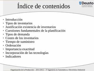 Índice de contenidos
   Introducción
   Tipos de inventarios
   Justificación existencia de inventarios
   Cuestiones fundamentales de la planificación
   Tipos de demanda
   Costes de los inventarios
   Tiempo de suministro
   Ordenación
   Importancia exactitud
   Incorporación de las tecnologías
   Indicadores


       Organización de la Producción – 2011/2012 – 5º Ingeniería en Automática y Electrónica Industrial
 
