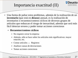 Importancia exactitud (II)

Una forma de paliar estos problemas, además de la realización de un
inventario (que está en desuso) annual, es la realización de
inventarios o recuentos/conteos cíclicos de diversos grupos de
artículos que reduzcan el riesgo de inexactitud, además que será más
fácil detectar errores y poder tomar acciones correctoras
   Recuentos/conteos cíclicos
        No requiere cerrar la empresa
        Además, sólo se hace sobre los artículos más significativos: mayor
        rotación, etc.
        Contar artículos ↔ Registros
        Analizar causas de desviaciones
        Tomar acciones correctoras


 Organización de la Producción – 2011/2012 – 5º Ingeniería en Automática y Electrónica Industrial   27
 
