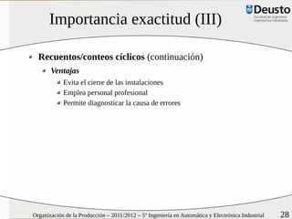 Importancia exactitud (III)

  Recuentos/conteos cíclicos (continuación)
       Ventajas
            Evita el cierre de las instalaciones
            Emplea personal profesional
            Permite diagnosticar la causa de errores




Organización de la Producción – 2011/2012 – 5º Ingeniería en Automática y Electrónica Industrial   28
 