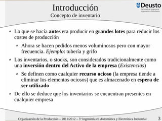 Introducción
                         Concepto de inventario


Lo que se hacía antes era producir en grandes lotes para reducir los
costes de producción
   Ahora se hacen pedidos menos voluminosos pero con mayor
   frecuencia. Ejemplo: tubería y grifo
Los inventarios, o stocks, son considerados tradicionalmente como
una inversión dentro del Activo de la empresa (Existencias)
   Se definen como cualquier recurso ocioso (la empresa tiende a
   eliminar los elementos ociosos) que es almacenado en espera de
   ser utilizado
De ello se deduce que los inventarios se encuentran presentes en
cualquier empresa


 Organización de la Producción – 2011/2012 – 5º Ingeniería en Automática y Electrónica Industrial   3
 