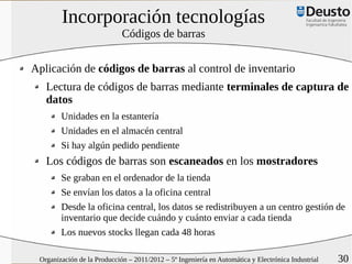Incorporación tecnologías
                             Códigos de barras


Aplicación de códigos de barras al control de inventario
   Lectura de códigos de barras mediante terminales de captura de
   datos
        Unidades en la estantería
        Unidades en el almacén central
        Si hay algún pedido pendiente
   Los códigos de barras son escaneados en los mostradores
        Se graban en el ordenador de la tienda
        Se envían los datos a la oficina central
        Desde la oficina central, los datos se redistribuyen a un centro gestión de
        inventario que decide cuándo y cuánto enviar a cada tienda
        Los nuevos stocks llegan cada 48 horas

 Organización de la Producción – 2011/2012 – 5º Ingeniería en Automática y Electrónica Industrial   30
 