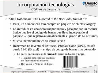 Incorporación tecnologías
                          Códigos de barras (II)


“Alan Haberman, Who Ushered In the Bar Code, Dies at 81”
   1974, un hombre en Ohio compra un paquete de chicles Wrigley
   Lo introduce en una cinta tranportadora y pasa por por un escáner
   óptico que lee el código de barras que lleva incorporado el
   paquete → que registra automáticamente el precio de 67 céntimos
   Mucha incertidumbre en su introducción
   Haberman no inventó el Universal Product Code (UPC), existía
   desde 1940 (Drexel)→ el tipo de código de barras más conocido
        Lo que sí que inventa es la forma de barras en blanco y negro
             11 dígitos para codificar los datos
             del fabricante y el producto
             Hoy en día UPC tiene 12 dígitos


 Organización de la Producción – 2011/2012 – 5º Ingeniería en Automática y Electrónica Industrial   31
 