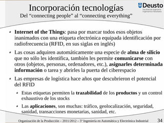 Incorporación tecnologías
  Del “connecting people” al “connecting everything”


Internet of the Things: pasa por marcar todos esos objetos
inanimados con una etiqueta electrónica equipada identificación por
radiofrecuencia (RFID, en sus siglas en inglés)
Las cosas adquiren automáticamente una especie de alma de silicio
que no sólo les identifica, también les permite comunicarse con
otros (objetos, personas, ordenadores, etc.), asignarles determinada
información o tarea y abrirles la puerta del ciberespacio
Las empresas de logística hace años que descubrieron el potencial
del RFID
   Estas etiquetas permiten la trazabilidad de los productos y un control
   exhaustivo de los stocks
   Las aplicaciones, son muchas: tráfico, geolocalización, seguridad,
   sanidad, transacciones monetarias, sanidad, etc.
 Organización de la Producción – 2011/2012 – 5º Ingeniería en Automática y Electrónica Industrial   34
 
