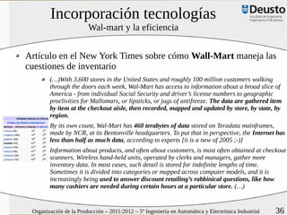 Incorporación tecnologías
                        Wal-mart y la eficiencia


Artículo en el New York Times sobre cómo Wall-Mart maneja las
cuestiones de inventario
        (…)With 3,600 stores in the United States and roughly 100 million customers walking
        through the doors each week, Wal-Mart has access to information about a broad slice of
        America - from individual Social Security and driver’s license numbers to geographic
        proclivities for Mallomars, or lipsticks, or jugs of antifreeze. The data are gathered item
        by item at the checkout aisle, then recorded, mapped and updated by store, by state, by
        region.
        By its own count, Wal-Mart has 460 terabytes of data stored on Teradata mainframes,
        made by NCR, at its Bentonville headquarters. To put that in perspective, the Internet has
        less than half as much data, according to experts [it is a new of 2005 ;-)]
        Information about products, and often about customers, is most often obtained at checkout
        scanners. Wireless hand-held units, operated by clerks and managers, gather more
        inventory data. In most cases, such detail is stored for indefinite lengths of time.
        Sometimes it is divided into categories or mapped across computer models, and it is
        increasingly being used to answer discount retailing’s rabbinical questions, like how
        many cashiers are needed during certain hours at a particular store. (…)


 Organización de la Producción – 2011/2012 – 5º Ingeniería en Automática y Electrónica Industrial   36
 