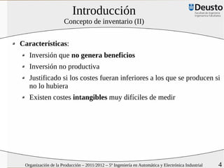 Introducción
                      Concepto de inventario (II)


Características:
   Inversión que no genera beneficios
   Inversión no productiva
   Justificado si los costes fueran inferiores a los que se producen si
   no lo hubiera
   Existen costes intangibles muy difíciles de medir




 Organización de la Producción – 2011/2012 – 5º Ingeniería en Automática y Electrónica Industrial   4
 