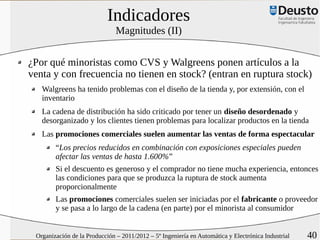 Indicadores
                               Magnitudes (II)


¿Por qué minoristas como CVS y Walgreens ponen artículos a la
venta y con frecuencia no tienen en stock? (entran en ruptura stock)
   Walgreens ha tenido problemas con el diseño de la tienda y, por extensión, con el
   inventario
   La cadena de distribución ha sido criticado por tener un diseño desordenado y
   desorganizado y los clientes tienen problemas para localizar productos en la tienda
   Las promociones comerciales suelen aumentar las ventas de forma espectacular
        “Los precios reducidos en combinación con exposiciones especiales pueden
        afectar las ventas de hasta 1.600%”
        Si el descuento es generoso y el comprador no tiene mucha experiencia, entonces
        las condiciones para que se produzca la ruptura de stock aumenta
        proporcionalmente
        Las promociones comerciales suelen ser iniciadas por el fabricante o proveedor
        y se pasa a lo largo de la cadena (en parte) por el minorista al consumidor


 Organización de la Producción – 2011/2012 – 5º Ingeniería en Automática y Electrónica Industrial   40
 