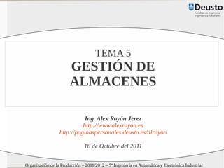 TEMA 5
                        GESTIÓN DE
                        ALMACENES

                             Ing. Alex Rayón Jerez
                            http://www.alexrayon.es
                  http://paginaspersonales.deusto.es/alrayon

                               18 de Octubre del 2011

Organización de la Producción – 2011/2012 – 5º Ingeniería en Automática y Electrónica Industrial
 