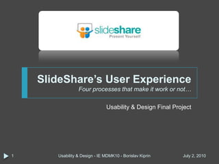 SlideShare’s User ExperienceFour processes that make it work or not… Usability & Design Final Project March 30, 2010 Usability & Design - IE MDMK10 - Borislav Kiprin 1 