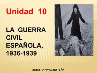 Unidad  10 LA  GUERRA  CIVIL ESPAÑOLA, 1936-1939 ALBERTO NAVARRO PEÑA 