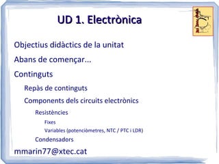 UD 1. Electrònica

Objectius didàctics de la unitat
Abans de començar...
Continguts
  Repàs de continguts
  Components dels circuits electrònics
      Resistències
         Fixes
         Variables (potenciòmetres, NTC / PTC i LDR)
      Condensadors
mmarin77@xtec.cat
 