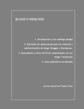 BLOGS O WEBLOGS




                1. Introducción a los weblogs (blogs)

      2. Ejemplos de aplicaciones para la creación y
      administración de blogs: Blogger y Wordpress.

 3. Buscadores y otros servicios relacionados con los
                                   blogs: Technorati

                       4. Usos educativos en Moodle




                         AUTOR: SEBASTIÁN TORRES TORO
 