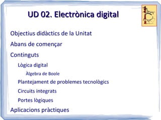 UD 02. Electrònica digital

Objectius didàctics de la Unitat
Abans de començar
Continguts
  Lògica digital
      Àlgebra de Boole
  Plantejament de problemes tecnològics
  Circuits integrats
  Portes lògiques
Aplicacions pràctiques
 