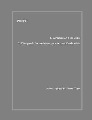 WIKIS




                            1. Introducción a los wikis

  2. Ejemplo de herramientas para la creación de wikis

BIBLIOGRAFÍA

INTRODUCCIÓN Y ORIENTACIONES PARA EL ESTUDIO




                         Autor: Sebastián Torres Toro
 