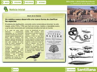 Un médico sueco desarrolla una nueva forma de clasificar  las especies El sistema de clasificación, conocido como nomenclatura binomial, ha sido creado, entre 1735 y 1753, por Carl von Linneo, medico y naturalista sueco,  y ya ha sido reconocido por numerosos eruditos de todo el mundo. Diario de la Ciencia A lo largo de estos años, diferentes expediciones, organizadas por la comunidad científica europea para recorrer y estudiar lugares inexplorados de África, Asia o América, han aportado ingentes cantidades de plantas y animales. El estudio de esta gran variedad de seres vivos ha hecho necesaria su clasificación y organización. Prestigiosos botánicos y zoólogos internacionales han descrito y nombrado estas especies mediante largos y pesados nombres latinos. Estos sistemas han resultado insatisfactorios y no han sido aceptados, por carecer de una base común de nomenclatura. Linneo ha simplificado en gran medida este proceso, como demuestra en sus libros  Systema naturae  (1735) y   Species plantarum  (1753). En esta última obra, Linneo ha renombrado muchas especies, empleando dos nombres latinos: el primero indica el género, y junto con el segundo  indica la especie, con lo que constituyen la nomenclatura binomial de la especie. Por su claridad y sencillez, este sistema se ha convertido rápidamente en el estándar para nombrar todas las especies. Noticia inicial 