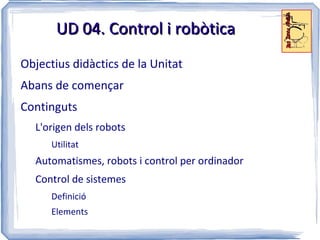 UD 04. Control i robòtica
Objectius didàctics de la Unitat
Abans de començar
Continguts
  L'origen dels robots
      Utilitat
  Automatismes, robots i control per ordinador
  Control de sistemes
      Definició
      Elements
 