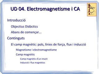 UD 04. Electromagnetisme i CA

Introducció
  Objectius Didàctics
  Abans de començar...
Continguts
  El camp magnètic: pols, línies de força, flux i inducció
     Magnetisme i electromagnetisme
     Camp magnètic
        Camp magnètic d'un imant
        Inducció i flux magnètics
 