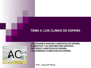 TEMA 4: LOS CLIMAS DE ESPAÑA



LOS GRANDES RASGOS CLIMÁTICOS DE ESPAÑA:
ELEMENTOS Y SU DISTRIBUCIÓN ESPACIAL.
FACTORES CLIMÁTICOS EN ESPAÑA.
LOS DOMINIOS CLIMÁTICOS EN ESPAÑA.




    Prof.: Jesús Mº Reina
 