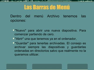 Dentro del menú Archivo tenemos las
opciones:
"Nuevo" para abrir una nueva diapositiva. Para
comenzar partiendo de cero.
"Abrir" una que tenemos ya en el ordenador,
"Guardar" para tenerlas archivadas. El consejo es
archivar siempre las diapositivas y guardarlas
ordenadas en directorios salvo que realmente no la
queramos utilizar.
Las Barras de Menú
 