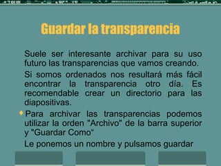 Guardar la transparencia
Suele ser interesante archivar para su uso
futuro las transparencias que vamos creando.
Si somos ordenados nos resultará más fácil
encontrar la transparencia otro día. Es
recomendable crear un directorio para las
diapositivas.
Para archivar las transparencias podemos
utilizar la orden "Archivo" de la barra superior
y "Guardar Como“
Le ponemos un nombre y pulsamos guardar
 