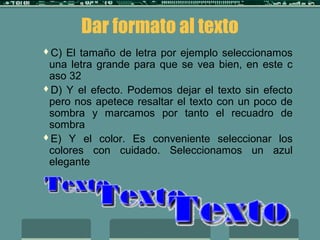 Dar formato al texto
C) El tamaño de letra por ejemplo seleccionamos
una letra grande para que se vea bien, en este c
aso 32
D) Y el efecto. Podemos dejar el texto sin efecto
pero nos apetece resaltar el texto con un poco de
sombra y marcamos por tanto el recuadro de
sombra
E) Y el color. Es conveniente seleccionar los
colores con cuidado. Seleccionamos un azul
elegante
 
