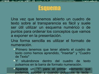 Esquema
Una vez que tenemos abierto un cuadro de
texto sobre al transparencia es fácil y suele
ser útil utilizar un esquema numérico o de
puntos para ordenar los conceptos que vamos
a exponer en la presentación.
Una forma sencilla es utilizar el formato de
numeración.
Primero tenemos que tener abierto el cuadro de
texto como hemos aprendido, "Insertar" y "Cuadro
de Texto"
Y situándonos dentro del cuadro de texto
pulsamos en la barra de formato numeración.
Aparece un "1" para el primer elemento que
podemos escribir y cuando pulsemos la tecla
 
