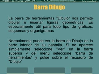 Barra Dibujo
La barra de herramientas "Dibujo" nos permite
dibujar e insertar figuras geométricas. Es
especialmente útil para todo tipo de gráficos,
esquemas y organigramas
Normalmente puede ver la barra de Dibujo en la
parte inferior de su pantalla. Si no aparece
simplemente seleccione "Ver" en la barra
superior y del menú seleccione "barra de
herramientas" y pulse sobre el recuadro de
"Dibujo"
 