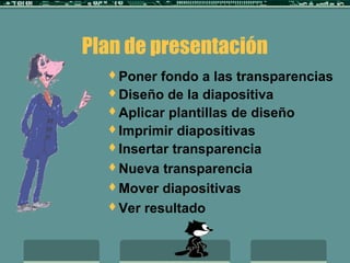 Plan de presentación
Poner fondo a las transparencias
Diseño de la diapositiva
Aplicar plantillas de diseño
Imprimir diapositivas
Insertar transparencia
Nueva transparencia
Mover diapositivas
Ver resultado
 