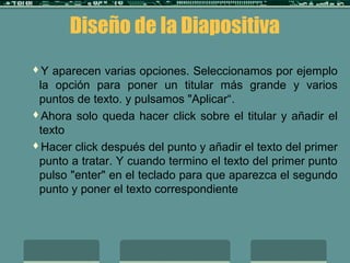 Diseño de la Diapositiva
Y aparecen varias opciones. Seleccionamos por ejemplo
la opción para poner un titular más grande y varios
puntos de texto. y pulsamos "Aplicar“.
Ahora solo queda hacer click sobre el titular y añadir el
texto
Hacer click después del punto y añadir el texto del primer
punto a tratar. Y cuando termino el texto del primer punto
pulso "enter" en el teclado para que aparezca el segundo
punto y poner el texto correspondiente
 
