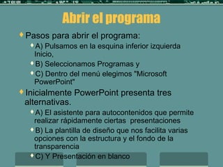 Abrir el programa
Pasos para abrir el programa:
A) Pulsamos en la esquina inferior izquierda
Inicio,
B) Seleccionamos Programas y
C) Dentro del menú elegimos "Microsoft
PowerPoint"
Inicialmente PowerPoint presenta tres
alternativas.
A) El asistente para autocontenidos que permite
realizar rápidamente ciertas presentaciones
B) La plantilla de diseño que nos facilita varias
opciones con la estructura y el fondo de la
transparencia
C) Y Presentación en blanco
 