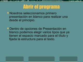 Abrir el programa
Nosotros seleccionamos primero
presentación en blanco para realizar una
desde el principio.
Dentro de opciones de Presentación en
blanco podemos elegir varios tipos que ya
tienen el espacio marcado para el título y
fijada la estructura para el texto.
 