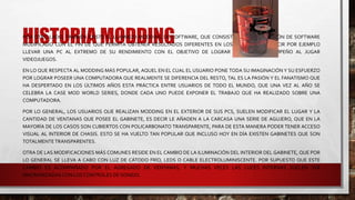 HISTORIA MODDINGPOR OTRO LADO, TAMBIÉN EXISTE EL LLAMADO MODDING DE SOFTWARE, QUE CONSISTE EN LA INSTALACIÓN DE SOFTWARE
MODIFICADO CON EL FIN DE QUE PERMITA OBTENER RESULTADOS DIFERENTES EN LOS PROCESOS, ES DECIR POR EJEMPLO
LLEVAR UNA PC AL EXTREMO DE SU RENDIMIENTO CON EL OBJETIVO DE LOGRAR UN MAYOR DESEMPEÑO AL JUGAR
VIDEOJUEGOS.
EN LO QUE RESPECTA AL MODDING MÁS POPULAR, AQUEL EN EL CUAL EL USUARIO PONE TODA SU IMAGINACIÓN Y SU ESFUERZO
POR LOGRAR POSEER UNA COMPUTADORA QUE REALMENTE SE DIFERENCIA DEL RESTO, TAL ES LA PASIÓN Y EL FANATISMO QUE
HA DESPERTADO EN LOS ÚLTIMOS AÑOS ESTA PRÁCTICA ENTRE USUARIOS DE TODO EL MUNDO, QUE UNA VEZ AL AÑO SE
CELEBRA LA CASE MOD WORLD SERIES, DONDE CADA UNO PUEDE EXPONER EL TRABAJO QUE HA REALIZADO SOBRE UNA
COMPUTADORA.
POR LO GENERAL, LOS USUARIOS QUE REALIZAN MODDING EN EL EXTERIOR DE SUS PCS, SUELEN MODIFICAR EL LUGAR Y LA
CANTIDAD DE VENTANAS QUE POSEE EL GABINETE, ES DECIR LE AÑADEN A LA CARCASA UNA SERIE DE AGUJERO, QUE EN LA
MAYORÍA DE LOS CASOS SON CUBIERTOS CON POLICARBONATO TRANSPARENTE, PARA DE ESTA MANERA PODER TENER ACCESO
VISUAL AL INTERIOR DE CHASIS. ESTO SE HA VUELTO TAN POPULAR QUE INCLUSO HOY EN DÍA EXISTEN GABINETES QUE SON
TOTALMENTETRANSPARENTES.
OTRA DE LAS MODIFICACIONES MÁS COMUNES RESIDE EN EL CAMBIO DE LA ILUMINACIÓN DEL INTERIOR DEL GABINETE, QUE POR
LO GENERAL SE LLEVA A CABO CON LUZ DE CÁTODO FRÍO, LEDS O CABLE ELECTROLUMINISCENTE. POR SUPUESTO QUE ESTE
CAMBIO ES ACOMPAÑADO POR EL AGREGADO DE VENTANAS, Y MUCHAS VECES LAS LUCES INTERNAS SUELEN SER
SINCRONIZADAS CON LOS CONTROLES DE SONIDO.
 