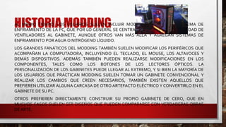 HISTORIA MODDINGAL MISMO TIEMPO, LOS USUARIOS SUELEN INCLUIR MODIFICACIONES EN EL SISTEMA DE
ENFRIAMIENTO DE LA PC, QUE POR LO GENERAL SE CENTRA EN AÑADIR MAYOR CANTIDAD DE
VENTILADORES AL GABINETE, AUNQUE OTROS VAN MÁS ALLÁ Y AGREGAN SISTEMAS DE
ENFRIAMIENTO POR AGUA O NITRÓGENO LÍQUIDO.
LOS GRANDES FANÁTICOS DEL MODDING TAMBIÉN SUELEN MODIFICAR LOS PERIFÉRICOS QUE
ACOMPAÑAN LA COMPUTADORA, INCLUYENDO EL TECLADO, EL MOUSE, LOS ALTAVOCES Y
DEMÁS DISPOSITIVOS. ADEMÁS TAMBIÉN PUEDEN REALIZARSE MODIFICACIONES EN LOS
COMPONENTES, TALES COMO LOS BOTONES DE LOS LECTORES ÓPTICOS. LA
PERSONALIZACIÓN DE LOS GABINETES PUEDE LLEGAR AL EXTREMO, Y SI BIEN LA MAYORÍA DE
LOS USUARIOS QUE PRACTICAN MODDING SUELEN TOMAR UN GABINETE CONVENCIONAL Y
REALIZAR LOS CAMBIOS QUE CREEN NECESARIOS, TAMBIÉN EXISTEN AQUELLOS QUE
PREFIEREN UTILIZAR ALGUNA CARCASA DE OTRO ARTEFACTO ELÉCTRICO Y CONVERTIRLO EN EL
GABINETE DE SU PC.
OTROS PREFIEREN DIRECTAMENTE CONSTRUIR SU PROPIO GABINETE DE CERO, QUE EN
MUCHOS CASOS SUELEN SER DISEÑOS QUE PUEDEN COMPARARSE CON VERDADERAS OBRAS
DE ARTE.
 