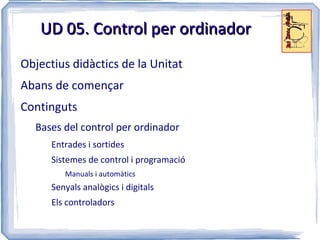UD 05. Control per ordinador
Objectius didàctics de la Unitat
Abans de començar
Continguts
  Bases del control per ordinador
      Entrades i sortides
      Sistemes de control i programació
         Manuals i automàtics
      Senyals analògics i digitals
      Els controladors
 
