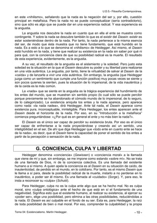 U.D.5.- Filosofía Contemporánea.

en este «nihilismo», señalando que la nada es la negación del ser y, por ello, cuestión
principal en metafísica. Pero la nada no se puede conceptualizar (sería contradictorio),
sino que sólo es algo que se puede dar en una experiencia radical. Y esa experiencia es
la angustia.
     La angustia nos descubre la nada en cuanto que en ella el ente se muestra como
contingente. Y sobre la nada se descubre también lo que es el existir del Dasein: existir es
estar sosteniéndose dentro de la nada. Por tanto, la nada pertenece a la misma esencia
del ser, de modo que ésta muestra que no tiene fundamento, que está hundido en la
nada. Es a esto a lo que se denomina el «nihilismo» de Heidegger. Así mismo, el Dasein
está hundido en la nada, y tiene que realizar su existencia en la nada sin saber por qué ni
para qué, con la conciencia clara de que su posibilidad radical es la muerte. El resultado
de esta experiencia, evidentemente, es la angustia.
      A su vez, el resultado de la angustia es el aislamiento y la soledad. Pero justo esta
soledad es la situación en la que el Dasein descubre su poder y su libertad para realizarse
en una vida auténtica. La angustia, por tanto, tiene la virtualidad de salvar al Dasein de la
«caída» y de lanzarle a vivir una vida auténtica. Sin embargo, la angustia (que Heidegger
juzga como un sentimiento que cumple una función positiva) muy pocas veces se siente y
son pocos quienes la sienten, pues la situación de lo impersonal, de la vida inauténtica y
de la caída es la más común.
     La «nada» que se siente en la angustia es la trágica experiencia del hundimiento de
los entes del mundo, que se muestran sin sentido propio (lo cual sólo se puede percibir
porque previamente se ha abandonado el cómodo mundo de lo impersonal, de lo seguro,
de lo categorizado). La existencia aniquila los entes y la nada aparece, pero aparece
como nada: «la nada nadea», dirá Heidegger. Ante tal nada, el Dasein aparece como
existencia pura, inconceptuable, ininteligible. Para Heidegger, los entes aparecen ante el
Dasein desde el horizonte de la nada. Por eso, en su “Introducción a la metafísica”
comienza preguntándose: «¿Por qué es en general el ente y no más bien la nada?».
      El Dasein es el único ser capaz de percibir su existencia bruta. Por eso es el único
ser capaz de enfrentarse a la nada proyectándose y creando así un sentido, una
inteligibilidad en el ser. De ahí que diga Heidegger que «todo ente en cuanto ente se hace
de la nada», es decir, que el Dasein tiene la capacidad de poner el sentido de los entes a
partir de la percepción o sensación de la nada.


                 G. CONCIENCIA, CULPA Y LIBERTAD
      Heidegger denomina «conciencia» (Gewissen) o «conciencia moral» a la llamada
que viene de mí y que, sin embargo, se me impone como estando «sobre mí». No se trata
de una llamada de Dios, ni de la conciencia colectiva. Es una llamada del existente
humano a sí mismo. A quien apela la conciencia es al Dasein en su situación de caído, de
inautenticidad, de perdido en el mundo, en lo cotidiano. Por tanto, es el mismo Dasein que
le llama a sí para, desde la posibilidad radical de la muerte, instarlo a no perderse en lo
inauténtico, a poder ser él mismo. Es una llamada al «cuidado» (Sorge). Y, para eso, le
insta a reconocer su «culpa» (Schuld).
     Para Heidegger, culpa no es la culpa ante algo que se ha hecho mal. No es culpa
moral, sino «culpa ontológica» ante el hecho de que está en sí el fundamento de una
negatividad. Significa esto que el existente humano, al realizar su existencia, al ejercer su
«poder ser», elige una posibilidad, pero elimina a las otras posibilidades, reduciéndolas a
la nada. El Dasein es así culpable en el fondo de su ser. Ésta es, para Heidegger, la raíz
de toda posibilidad de bien o mal moral. Por eso, comprender la culpabilidad y la propia

Tema 04: Existencialismo. Martin Heidegger.                                               - 10 -
 