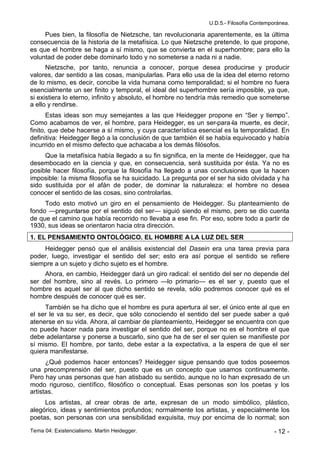 U.D.5.- Filosofía Contemporánea.

     Pues bien, la filosofía de Nietzsche, tan revolucionaria aparentemente, es la última
consecuencia de la historia de la metafísica. Lo que Nietzsche pretende, lo que propone,
es que el hombre se haga a sí mismo, que se convierta en el superhombre; para ello la
voluntad de poder debe dominarlo todo y no someterse a nada ni a nadie.
      Nietzsche, por tanto, renuncia a conocer, porque desea producirse y producir
valores, dar sentido a las cosas, manipularlas. Para ello usa de la idea del eterno retorno
de lo mismo, es decir, concibe la vida humana como temporalidad; si el hombre no fuera
esencialmente un ser finito y temporal, el ideal del superhombre sería imposible, ya que,
si existiera lo eterno, infinito y absoluto, el hombre no tendría más remedio que someterse
a ello y rendirse.
       Estas ideas son muy semejantes a las que Heidegger propone en “Ser y tiempo”.
Como acabamos de ver, el hombre, para Heidegger, es un ser-para-la muerte, es decir,
finito, que debe hacerse a sí mismo, y cuya característica esencial es la temporalidad. En
definitiva: Heidegger llegó a la conclusión de que también él se había equivocado y había
incurrido en el mismo defecto que achacaba a los demás filósofos.
     Que la metafísica había llegado a su fin significa, en la mente de Heidegger, que ha
desembocado en la ciencia y que, en consecuencia, será sustituida por ésta. Ya no es
posible hacer filosofía, porque la filosofía ha llegado a unas conclusiones que la hacen
imposible: la misma filosofía se ha suicidado. La pregunta por el ser ha sido olvidada y ha
sido sustituida por el afán de poder, de dominar la naturaleza: el hombre no desea
conocer el sentido de las cosas, sino controlarlas.
     Todo esto motivó un giro en el pensamiento de Heidegger. Su planteamiento de
fondo —preguntarse por el sentido del ser— siguió siendo el mismo, pero se dio cuenta
de que el camino que había recorrido no llevaba a ese fin. Por eso, sobre todo a partir de
1930, sus ideas se orientaron hacia otra dirección.
1. EL PENSAMIENTO ONTOLÓGICO. EL HOMBRE A LA LUZ DEL SER
    Heidegger pensó que el análisis existencial del Dasein era una tarea previa para
poder, luego, investigar el sentido del ser; esto era así porque el sentido se refiere
siempre a un sujeto y dicho sujeto es el hombre.
     Ahora, en cambio, Heidegger dará un giro radical: el sentido del ser no depende del
ser del hombre, sino al revés. Lo primero —lo primario— es el ser y, puesto que el
hombre es aquel ser al que dicho sentido se revela, sólo podremos conocer qué es el
hombre después de conocer qué es ser.
     También se ha dicho que el hombre es pura apertura al ser, el único ente al que en
el ser le va su ser, es decir, que sólo conociendo el sentido del ser puede saber a qué
atenerse en su vida. Ahora, al cambiar de planteamiento, Heidegger se encuentra con que
no puede hacer nada para investigar el sentido del ser, porque no es el hombre el que
debe adelantarse y ponerse a buscarlo, sino que ha de ser el ser quien se manifieste por
sí mismo. El hombre, por tanto, debe estar a la expectativa, a la espera de que el ser
quiera manifestarse.
      ¿Qué podemos hacer entonces? Heidegger sigue pensando que todos poseemos
una precomprensión del ser, puesto que es un concepto que usamos continuamente.
Pero hay unas personas que han atisbado su sentido, aunque no lo han expresado de un
modo riguroso, científico, filosófico o conceptual. Esas personas son los poetas y los
artistas.
     Los artistas, al crear obras de arte, expresan de un modo simbólico, plástico,
alegórico, ideas y sentimientos profundos; normalmente los artistas, y especialmente los
poetas, son personas con una sensibilidad exquisita, muy por encima de lo normal; son

Tema 04: Existencialismo. Martin Heidegger.                                             - 12 -
 