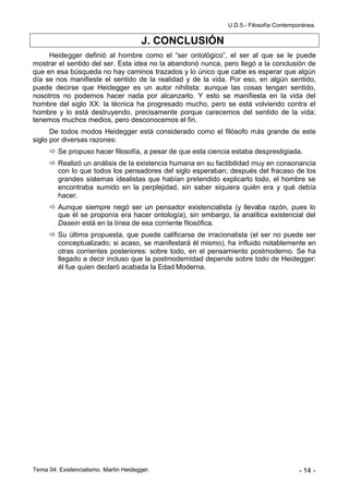 U.D.5.- Filosofía Contemporánea.

                                       J. CONCLUSIÓN
     Heidegger definió al hombre como el “ser ontológico”, el ser al que se le puede
mostrar el sentido del ser. Esta idea no la abandonó nunca, pero llegó a la conclusión de
que en esa búsqueda no hay caminos trazados y lo único que cabe es esperar que algún
día se nos manifieste el sentido de la realidad y de la vida. Por eso, en algún sentido,
puede decirse que Heidegger es un autor nihilista: aunque las cosas tengan sentido,
nosotros no podemos hacer nada por alcanzarlo. Y esto se manifiesta en la vida del
hombre del siglo XX: la técnica ha progresado mucho, pero se está volviendo contra el
hombre y lo está destruyendo, precisamente porque carecemos del sentido de la vida;
tenemos muchos medios, pero desconocemos el fin.
      De todos modos Heidegger está considerado como el filósofo más grande de este
siglo por diversas razones:
       Se propuso hacer filosofía, a pesar de que esta ciencia estaba desprestigiada.
       Realizó un análisis de la existencia humana en su factibilidad muy en consonancia
        con lo que todos los pensadores del siglo esperaban; después del fracaso de los
        grandes sistemas idealistas que habían pretendido explicarlo todo, el hombre se
        encontraba sumido en la perplejidad, sin saber siquiera quién era y qué debía
        hacer.
       Aunque siempre negó ser un pensador existencialista (y llevaba razón, pues lo
        que él se proponía era hacer ontología), sin embargo, la analítica existencial del
        Dasein está en la línea de esa corriente filosófica.
       Su última propuesta, que puede calificarse de irracionalista (el ser no puede ser
        conceptualizado; si acaso, se manifestará él mismo), ha influido notablemente en
        otras corrientes posteriores: sobre todo, en el pensamiento postmoderno. Se ha
        llegado a decir incluso que la postmodernidad depende sobre todo de Heidegger:
        él fue quien declaró acabada la Edad Moderna.




Tema 04: Existencialismo. Martin Heidegger.                                             - 14 -
 