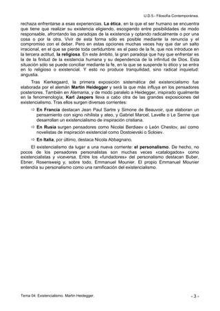 U.D.5.- Filosofía Contemporánea.

rechaza enfrentarse a esas experiencias. La ética, en la que el ser humano se encuentra
que tiene que realizar su existencia eligiendo, escogiendo entre posibilidades de modo
responsable, afrontando las paradojas de la existencia y optando radicalmente o por una
cosa o por la otra. Vivir de esta forma sólo es posible mediante la renuncia y el
compromiso con el deber. Pero en estas opciones muchas veces hay que dar un salto
irracional, en el que se pierde toda certidumbre: es el paso de la fe, que nos introduce en
la tercera actitud, la religiosa. En este ámbito, la gran paradoja que hay que enfrentar es
la de la finitud de la existencia humana y su dependencia de la infinitud de Dios. Esta
situación sólo se puede conciliar mediante la fe, en la que se suspende lo ético y se entra
en lo religioso o existencial. Y esto no produce tranquilidad, sino radical inquietud:
angustia.
     Tras Kierkegaard, la primera exposición sistemática del existencialismo fue
elaborada por el alemán Martin Heidegger y será la que más influya en los pensadores
posteriores. También en Alemania, y de modo paralelo a Heidegger, inspirado igualmente
en la fenomenología, Karl Jaspers lleva a cabo otra de las grandes exposiciones del
existencialismo. Tras ellos surgen diversas corrientes:
       En Francia destacan Jean Paul Sartre y Simone de Beauvoir, que elaboran un
        pensamiento con signo nihilista y ateo, y Gabriel Marcel, Lavelle o Le Senne que
        desarrollan un existencialismo de inspiración cristiana.
       En Rusia surgen pensadores como Nicolai Berdiaev o León Chestov, así como
        novelistas de inspiración existencial como Dostoievski o Soloiev.
       En Italia, por último, destaca Nicola Abbagnano.
     El existencialismo da lugar a una nueva corriente: el personalismo. De hecho, no
pocos de los pensadores personalistas son muchas veces «catalogados» como
existencialistas y viceversa. Entre los «fundadores» del personalismo destacan Buber,
Ebner, Rosensweig y, sobre todo, Emmanuel Mounier. El propio Emmanuel Mounier
entendía su personalismo como una ramificación del existencialismo.




Tema 04: Existencialismo. Martin Heidegger.                                              -3-
 