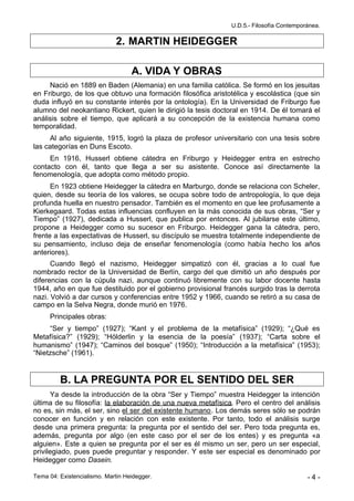 U.D.5.- Filosofía Contemporánea.

                              2. MARTIN HEIDEGGER

                                   A. VIDA Y OBRAS
     Nació en 1889 en Baden (Alemania) en una familia católica. Se formó en los jesuitas
en Friburgo, de los que obtuvo una formación filosófica aristotélica y escolástica (que sin
duda influyó en su constante interés por la ontología). En la Universidad de Friburgo fue
alumno del neokantiano Rickert, quien le dirigió la tesis doctoral en 1914. De él tomará el
análisis sobre el tiempo, que aplicará a su concepción de la existencia humana como
temporalidad.
     Al año siguiente, 1915, logró la plaza de profesor universitario con una tesis sobre
las categorías en Duns Escoto.
     En 1916, Husserl obtiene cátedra en Friburgo y Heidegger entra en estrecho
contacto con él, tanto que llega a ser su asistente. Conoce así directamente la
fenomenología, que adopta como método propio.
      En 1923 obtiene Heidegger la cátedra en Marburgo, donde se relaciona con Scheler,
quien, desde su teoría de los valores, se ocupa sobre todo de antropología, lo que deja
profunda huella en nuestro pensador. También es el momento en que lee profusamente a
Kierkegaard. Todas estas influencias confluyen en la más conocida de sus obras, “Ser y
Tiempo” (1927), dedicada a Husserl, que publica por entonces. Al jubilarse este último,
propone a Heidegger como su sucesor en Friburgo. Heidegger gana la cátedra, pero,
frente a las expectativas de Husserl, su discípulo se muestra totalmente independiente de
su pensamiento, incluso deja de enseñar fenomenología (como había hecho los años
anteriores).
      Cuando llegó el nazismo, Heidegger simpatizó con él, gracias a lo cual fue
nombrado rector de la Universidad de Berlín, cargo del que dimitió un año después por
diferencias con la cúpula nazi, aunque continuó libremente con su labor docente hasta
1944, año en que fue destituido por el gobierno provisional francés surgido tras la derrota
nazi. Volvió a dar cursos y conferencias entre 1952 y 1966, cuando se retiró a su casa de
campo en la Selva Negra, donde murió en 1976.
      Principales obras:
     “Ser y tiempo” (1927); “Kant y el problema de la metafísica” (1929); “¿Qué es
Metafísica?” (1929); “Hölderlin y la esencia de la poesía” (1937); “Carta sobre el
humanismo” (1947); “Caminos del bosque” (1950); “Introducción a la metafísica” (1953);
“Nietzsche” (1961).


         B. LA PREGUNTA POR EL SENTIDO DEL SER
       Ya desde la introducción de la obra “Ser y Tiempo” muestra Heidegger la intención
última de su filosofía: la elaboración de una nueva metafísica. Pero el centro del análisis
no es, sin más, el ser, sino el ser del existente humano. Los demás seres sólo se podrán
conocer en función y en relación con este existente. Por tanto, todo el análisis surge
desde una primera pregunta: la pregunta por el sentido del ser. Pero toda pregunta es,
además, pregunta por algo (en este caso por el ser de los entes) y es pregunta «a
alguien». Este a quien se pregunta por el ser es él mismo un ser, pero un ser especial,
privilegiado, pues puede preguntar y responder. Y este ser especial es denominado por
Heidegger como Dasein.

Tema 04: Existencialismo. Martin Heidegger.                                              -4-
 