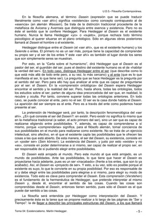 U.D.5.- Filosofía Contemporánea.

       En la filosofía alemana, el término Dasein (expresión que se puede traducir
literalmente como «ser ahí») significa «existencia» como concepto contrapuesto al de
«esencia» (en alemán Wassein). Se trata de la distinción tradicional procedente de la
metafísica de Avicena y Averroes que distinguía entre esencia y existencia. Pero no es
éste el sentido que le confiere Heidegger. Para Heidegger el Dasein es el existente
humano. Nunca le llama Heidegger «yo» o «sujeto», porque rechaza todo término
psicológico al querer situarse en el plano ontológico. Sólo en algunas obras posteriores
llamará al Dasein el hombre o el existente.
     Heidegger distingue entre el Dasein (el «ser ahí», que es el existente humano) y los
Seiende o entes. El primero no es un ser más, porque tiene la capacidad de comprender
su propio ser y el ser de los entes Y este «ser ahí» es también el lugar donde los seres
que son simplemente seres se muestran.
     Por esto, en la “Carta sobre el humanismo”, dirá Heidegger que el Dasein es el
pastor del ser, el guardián del ser, pues el destino del existente humano es el de «habitar
la verdad del ser». En todo caso, distingue Heidegger entre el ser (que describe como lo
que está más allá de todo ente pero, a su vez, lo más cercano) y el ente (que es lo que
manifiesta el ser, lo que tiene ser). La pregunta que se hace Heidegger es la pregunta por
el sentido del ser. Pero para ello hay que analizar al ente que es capaz de preguntarse
por el ser: el Dasein. En la «comprensión ontológica» del Dasein espera Heidegger
encontrar el sentido y la realidad del ser. Pero, hasta ahora, todas las ontologías, todos
los estudios sobre el ser, parten de alguna idea preconcebida del ser que, en realidad, lo
recubre y oculta. Por tanto, conviene superar todas las ontologías anteriores. En todo
caso, se puede conocer el ente, pero no el ser. El ser es la casa donde habita el Dasein.
La aparición del ser siempre es el ente. Pero es a través del ente como podemos hacer
presente al ser.
      La pretensión de Heidegger será, por tanto, la descripción fenomenológica del «ser
ahí». ¿En qué consiste el ser del Dasein?: en existir. Pero existir no significa lo mismo que
en la metafísica tradicional (a saber, el acto primero del ser), sino un ser que es capaz de
realizarse eligiendo entre posibilidades. Y, además, es capaz de comprenderse a sí
mismo, porque «comprenderse» significa, para el filósofo alemán, tomar conciencia de
sus posibilidades en el mundo para realizarse como existente. No se trata de un ejercicio
intelectual, sino afectivo, en el que el existente capta las posibilidades que le ofrecen las
cosas a las que está abierto. De esta manera, el ser del Dasein, su existencia, consiste en
un «poder ser» (Sein können). La existencia del Dasein, y justo por esto «existe» y no
«es», consiste en poder determinarse a sí mismo, ser capaz de realizar el propio ser, en
ser responsable de sí pudiendo elegir entre posibilidades.
      El Dasein está arrojado al mundo. Pero este mundo al que está arrojado, es un
mundo de posibilidades. Ante las posibilidades, lo que tiene que hacer el Dasein es
proyectarse hacia adelante, pues es un ser «inacabado» (frente a los entes, que son lo ya
acabado). Así, el Dasein es «proyecto de ser». Y esto, a su vez, sólo es posible porque el
existente es suyo, lo que le convierte en su propia posibilidad. Por eso es responsable de
sí y debe elegir entre las posibilidades para elegirse a sí mismo, para elegir su modo de
existencia. Todo esto es clave para comprender el Dasein. Esta comprensión (Verstehen)
es el fundamento de la hermenéutica de Heidegger, que pretende interpretar al mismo
Dasein y, desde él, encontrar el sentido de las cosas. Cuando las cosas son
comprendidas desde el Dasein, entonces tienen sentido, pues sólo el Dasein es el que
puede dar sentido a las cosas.
     La filosofía será entendida por Heidegger como interpretación del Dasein. Y
precisamente ésta es la tarea que se propone realizar a lo largo de las páginas de “Ser y
Tiempo”: la de llegar a describir las principales estructuras del Dasein, a los que llamará

Tema 04: Existencialismo. Martin Heidegger.                                                -5-
 